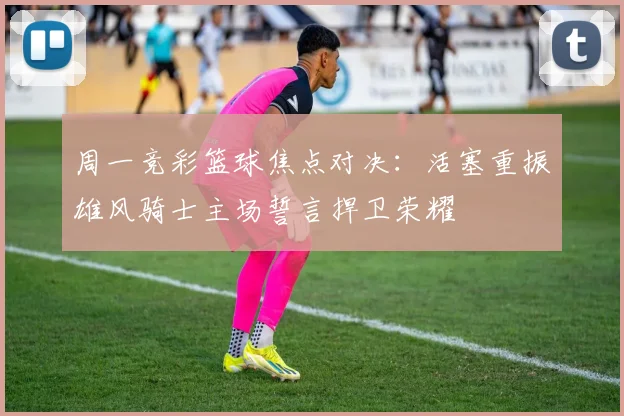 周一竞彩篮球焦点对决：活塞重振雄风骑士主场誓言捍卫荣耀