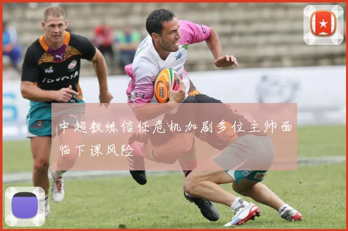 中超教练信任危机加剧多位主帅面临下课风险