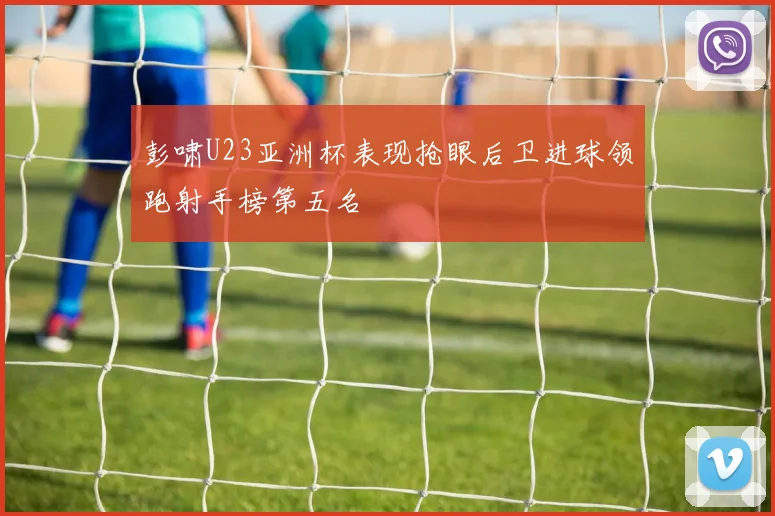 彭啸U23亚洲杯表现抢眼后卫进球领跑射手榜第五名