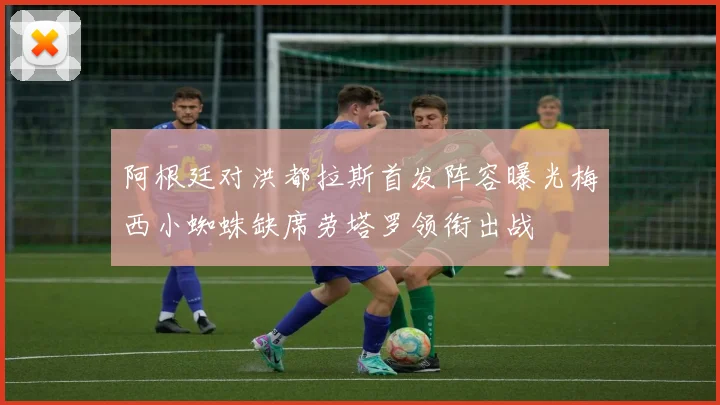 阿根廷对洪都拉斯首发阵容曝光梅西小蜘蛛缺席劳塔罗领衔出战