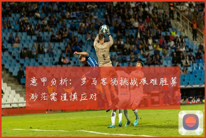 意甲分析：罗马客场挑战艰难胜算渺茫需谨慎应对