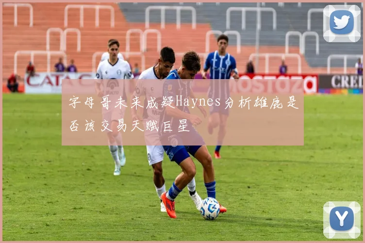 字母哥未来成疑Haynes分析雄鹿是否该交易天赋巨星