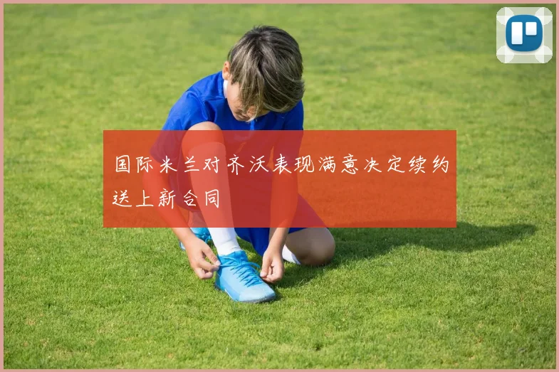 国际米兰对齐沃表现满意决定续约送上新合同