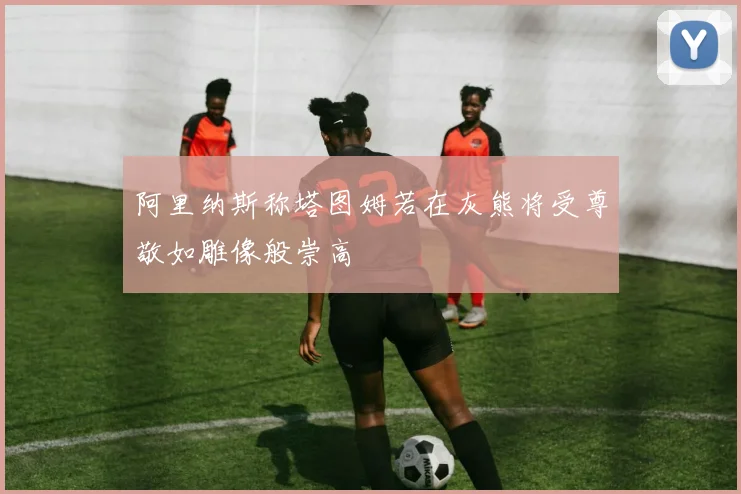 阿里纳斯称塔图姆若在灰熊将受尊敬如雕像般崇高