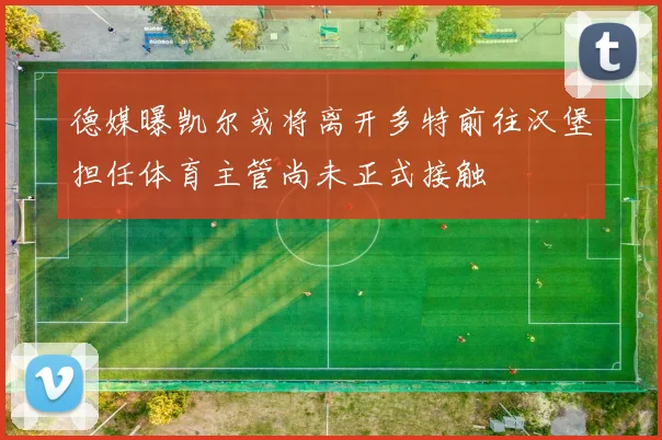 德媒曝凯尔或将离开多特前往汉堡担任体育主管尚未正式接触