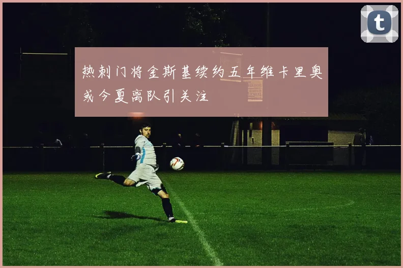 热刺门将金斯基续约五年维卡里奥或今夏离队引关注