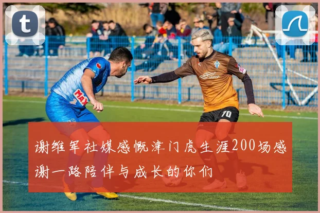 谢维军社媒感慨津门虎生涯200场感谢一路陪伴与成长的你们