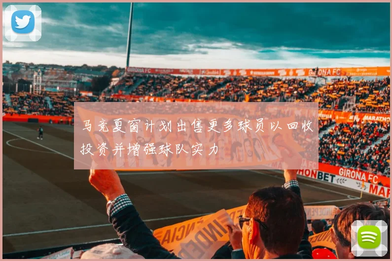 马竞夏窗计划出售更多球员以回收投资并增强球队实力