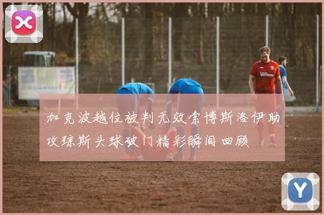 加克波越位被判无效索博斯洛伊助攻琼斯头球破门精彩瞬间回顾