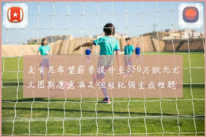 麦肯尼希望薪资提升至350万欧元尤文图斯愿意满足但经纪佣金成难题