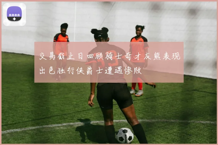 交易截止日回顾骑士奇才灰熊表现出色独行侠爵士遭遇惨败