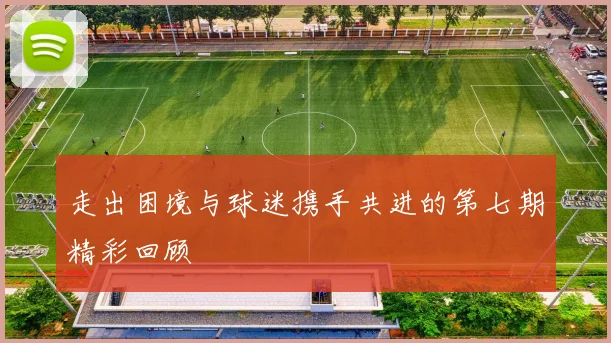 走出困境与球迷携手共进的第七期精彩回顾